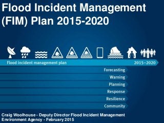 Flood Incident Management
(FIM) Plan 2015-2020
Craig Woolhouse - Deputy Director Flood Incident Management
Environment Agency - February 2015
 