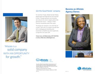 Become an Allstate
                      Join the Good Hands® company                                  Agency Owner.
                      For more than 75 years, Allstate has been helping
                      people protect the things that are most important
                      to them. Through experience and innovation,
                      we’ve become the nation’s largest publicly held
                      personal lines insurer — helping 17 million
                      American households protect their assets.

                      The people who represent us are what help set
                      us apart. That’s why it’s our goal to provide them
                      with a challenging and rewarding work
                      environment, competitive pay and an opportunity
                      to forge their own career path.


                      To learn more, call Allstate today at 877-258-9012,
                      or visit our Web site at allstateagent.com.




“Allstate is a
   solid company
WITH AN OPPORTUNITY
 for growth.”
                      Securities offered through Allstate Financial Services, LLC
                      (LSA Securities in LA and PA). Registered Broker-Dealer.
                      Member FINRA, SIPC. Main Office: 2920 South 84th Street,
                      Lincoln, NE 68506. 877-525-5727.
                      Allstate is an Equal Opportunity Company.
                      ©2009 Allstate Insurance Company. allstate.com 07/09
                      R27117-4                                                      R27117-4
 