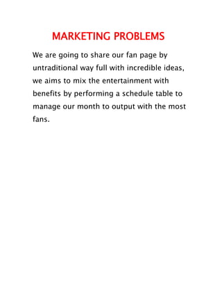 MARKETING PROBLEMS
We are going to share our fan page by
untraditional way full with incredible ideas,
we aims to mix the entertainment with
benefits by performing a schedule table to
manage our month to output with the most
fans.
 