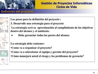 Los pasos para la definición del proyecto : 3. Desarrolle una estrategia para el proyecto   La estrategia será su  aproximación al cumplimiento de los objetivos dentro del alcance y el ambiente.             Debe gerenciar todas las partes del alcance   La estrategia debe contener: Como va a organizar el proyecto? Como va a seleccionar el equipo y gerente del proyecto? Cómo manejará usted el riesgo y los problemas de gerencia ? Definición del proyecto 