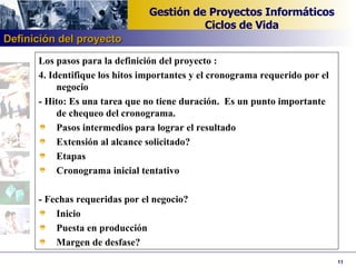 Los pasos para la definición del proyecto : 4. Identifique los hitos importantes y el cronograma requerido por el negocio - Hito: Es una tarea que no tiene duración.  Es un punto importante de chequeo del cronograma. Pasos intermedios para lograr el resultado Extensión al alcance solicitado? Etapas Cronograma inicial tentativo   - Fechas requeridas por el negocio? Inicio Puesta en producción Margen de desfase?   Definición del proyecto 