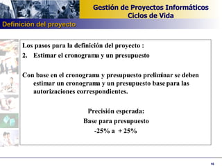 Los pasos para la definición del proyecto : Estimar el cronograma y un presupuesto Con base en el cronograma y presupuesto preliminar se deben estimar un cronograma y un presupuesto base para las autorizaciones correspondientes. Precisión esperada: Base para presupuesto -25% a  + 25% Definición del proyecto 