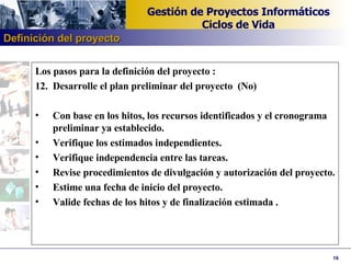 Los pasos para la definición del proyecto : 12. Desarrolle el plan preliminar del proyecto  (No)   Con base en los hitos, los recursos identificados y el cronograma preliminar ya establecido. Verifique los estimados independientes. Verifique independencia entre las tareas. Revise procedimientos de divulgación y autorización del proyecto. Estime una fecha de inicio del proyecto. Valide fechas de los hitos y de finalización estimada  . Definición del proyecto 