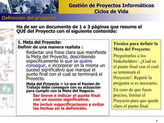 1.  Meta del Proyecto : Definir de una manera realista : Redactar una frase clara que manifieste la Meta del Proyecto, describiendo específicamente  lo que se quiere conseguir , e incorporar en la misma un suceso significativo que marque el punto final con el cual se terminará el Proyecto. Meta del Proyecto  = Lo que el Equipo de Trabajo debe conseguir con su actuación para cumplir con la Meta del Negocio. Ser breve e indicar el punto final con un suceso significativo.  No incluir especificaciones y evitar las fechas en la definición. Técnica para definir la Meta del Proyecto: Preguntarles a los Stakeholders : ¿Cual es el punto final con el cual se terminará el Proyecto?. Repetir la pregunta si es necesario.  En caso de que fuera preciso, limitar el Proyecto para que quede claro el punto final. Ha de ser un documento de 1 a 3 páginas que resume el QUÉ del Proyecto con el siguiente contenido: Definición del proyecto 