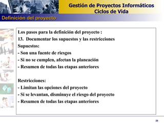 Los pasos para la definición del proyecto : 13. Documentar los supuestos y las restricciones Supuestos: - Son una fuente de riesgos - Si no se cumplen, afectan la planeación - Resumen de todas las etapas anteriores   Restricciones: - Limitan las opciones del proyecto - Si se levantan, disminuye el riesgo del proyecto - Resumen de todas las etapas anteriores   Definición del proyecto 