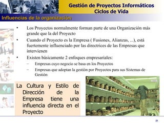 Los Proyectos normalmente forman parte de una Organización más grande que la del Proyecto Cuando el Proyecto es la Empresa ( Fusiones, Alianzas, ...), está fuertemente influenciado por las directrices de las Empresas que intervienen Existen básicamente 2 enfoques empresariales: Empresas cuyo negocio se basa en los Proyectos Empresas que adoptan la gestión por Proyectos para sus Sistemas de Gestión La Cultura y Estilo de Dirección de la Empresa tiene una influencia directa en el Proyecto Influencias de la organización 