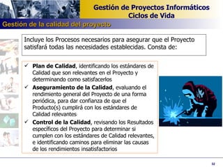Incluye los Procesos necesarios para asegurar que el Proyecto satisfará todas las necesidades establecidas. Consta de: Plan de Calidad , identificando los estándares de Calidad que son relevantes en el Proyecto y determinando como satisfacerlos Aseguramiento de la Calidad , evaluando el rendimiento general del Proyecto de una forma periódica, para dar confianza de que el Producto(s) cumplirá con los estándares de Calidad relevantes Control de la Calidad , revisando los Resultados específicos del Proyecto para determinar si cumplen con los estándares de Calidad relevantes, e identificando caminos para eliminar las causas de los rendimientos insatisfactorios Gestión de la calidad del proyecto 