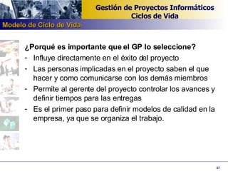 ¿Porqué es importante que el GP lo seleccione? Influye directamente en el éxito del proyecto Las personas implicadas en el proyecto saben el que hacer y como comunicarse con los demás miembros Permite al gerente del proyecto controlar los avances y definir tiempos para las entregas Es el primer paso para definir modelos de calidad en la empresa, ya que se organiza el trabajo. Modelo de Ciclo de Vida 