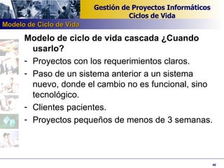 Modelo de ciclo de vida cascada ¿Cuando usarlo? Proyectos con los requerimientos claros. Paso de un sistema anterior a un sistema nuevo, donde el cambio no es funcional, sino tecnológico. Clientes pacientes. Proyectos pequeños de menos de 3 semanas. Modelo de Ciclo de Vida 