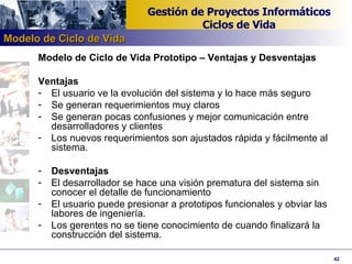 Modelo de Ciclo de Vida Prototipo – Ventajas y Desventajas Ventajas El usuario ve la evolución del sistema y lo hace más seguro Se generan requerimientos muy claros Se generan pocas confusiones y mejor comunicación entre desarrolladores y clientes Los nuevos requerimientos son ajustados rápida y fácilmente al sistema. Desventajas El desarrollador se hace una visión prematura del sistema sin conocer el detalle de funcionamiento El usuario puede presionar a prototipos funcionales y obviar las labores de ingeniería. Los gerentes no se tiene conocimiento de cuando finalizará la construcción del sistema. Modelo de Ciclo de Vida 