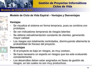 Modelo de Ciclo de Vida Espiral – Ventajas y Desventajas Ventajas Se visualiza el sistema en forma temprana, pues se combina con prototipos.  Se ven indicadores tempranos de riesgos latentes Se obtiene retroalimentación constante de clientes, generando mayor calidad Los riesgos son totalmente controlados, disminuyendo altamente la probabilidad de fracaso del proyecto. Desventajas Si el proyecto es bajo en riesgos, es muy costoso. Se hace necesario un experto en riesgos que los este evaluando constantemente. Los desarrollos deben estar asignados en fases de gestión de riesgos, en las cuales no son muy productivos. Modelo de Ciclo de Vida 