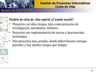 Modelo de ciclo de vida espiral ¿Cuando usarlo? Proyectos con altos riesgos, tales como proyectos de investigación, aeronáutica, militares. Proyectos con implementación de nuevas y desconocidas tecnologías. Para proyectos muy grandes, donde deben hacerse entregas parciales y hay muchos riesgos que mitigar. Modelo de Ciclo de Vida 