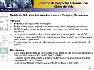 Modelo de Ciclo Vida Iterativo e Incremental – Ventajas y Desventajas Ventajas Se reduce el impacto de los riesgos Se hacen entregas de productos completos, viendose progreso visible. El GP tiene las primeras iteraciones como base de mediciones para las siguientes La propuesta de dividir el problema lo hace más manejable para el GP Se pueden hacer constantes evaluaciones al final de cada incremento para mejorar en los próximos A medida que se desarrollo el próximo incremento, se va estabilizando el anterior Desventajas Gran parte del modelo de datos debe estar claro en las primeras iteraciones para permitir incrementos desde bases sólidas. Requiere buena planeación y diseño y además se va ajustando a medida que pasan los incrementos. Es difícil dar fechas precisas para entrega de todo el proyecto. Modelo de Ciclo de Vida 