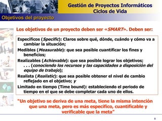 Los objetivos de un proyecto deben ser « SMART ». Deben ser:  Específicos ( Specific ): Claros sobre qué, dónde, cuándo y cómo va a cambiar la situación;  Medibles ( Measurable ): que sea posible cuantificar los fines y beneficios;  Realizables ( Achievable ): que sea posible lograr los objetivos;  . . . ( conociendo los recursos y las capacidades a disposición del  equipo de trabajo );  Realista ( Realistic ): que sea posible obtener el nivel de cambio reflejado en el objetivo;  y   Limitado en tiempo (Time bound): estableciendo el periodo de tiempo en el que se debe completar cada uno de ellos. “ Un objetivo se deriva de una meta, tiene la misma intención que una meta, pero es más especifico, cuantificable y verificable que la meta” Objetivos del proyecto 