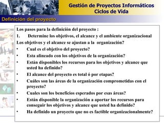 Los pasos para la definición del proyecto : 1.  Determine los objetivos, el alcance y el ambiente organizacional Los objetivos y el alcance se ajustan a la  organización? Cual es el objetivo del proyecto? Esta alineado con los objetivos de la organización? Están disponibles los recursos para los objetivos y alcance que  usted ha definido? El alcance del proyecto es total ó por etapas? Cuáles son las áreas de la organización comprometidas con el proyecto? Cuales son los beneficios esperados por esas áreas? Están disponible la organización a aportar los recursos para conseguir los objetivos y alcance que usted ha definido? Ha definido un proyecto que no es factible organizacionalmente? Definición del proyecto 
