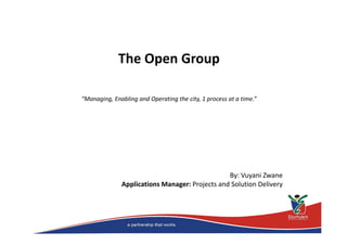 The Open Group 
“Managing, Enabling and Operating the city, 1 process at a time.” 
By: Vuyani Zwane 
Applications Manager: Projects and Solution Delivery 
 