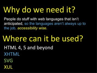 Why do we need it? HTML 4, 5 and beyond XHTML SVG XUL People do stuff with web languages that isn’t anticipated,  so the languages aren’t always up to the job,  accessibility wise. Where can it be used? 