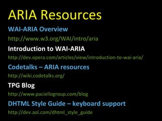 ARIA Resources WAI-ARIA Overview http://www.w3.org/WAI/intro/aria Introduction to WAI-ARIA http://dev.opera.com/articles/view/introduction-to-wai-aria/ Codetalks – ARIA resources http://wiki.codetalks.org/ TPG Blog http://www.paciellogroup.com/blog DHTML Style Guide – keyboard support http://dev.aol.com/dhtml_style_guide 