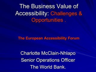 The Business Value of
Accessibility: Challenges &
       Opportunities .


 The European Accessibility Forum



  Charlotte McClain-Nhlapo
  Senior Operations Officer
      The World Bank.
 