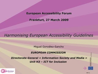European Accessibility Forum Frankfurt, 27 March 2009 Harmonising European Accessibility Guidelines Miguel González-Sancho EUROPEAN COMMISSION  Directorate General « Information Society and Media » Unit H3 – ICT for Inclusion   