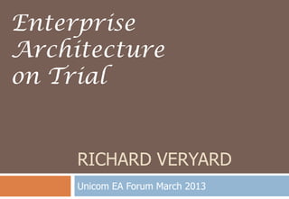 RICHARD VERYARD
Unicom EA Forum March 2013
Enterprise
Architecture
on Trial
 