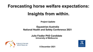 Forecasting horse welfare expectations:
Insights from within.
Julie Fiedler PhD Candidate
University of Melbourne
Equestrian Australia
National Health and Safety Conference 2021
6 December 2021
Project Update
 
