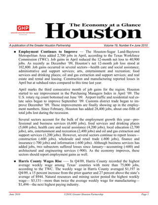 A publication of the Greater Houston Partnership                               Volume 19, Number 6 • June 2010

       Employment Continues to Improve — The Houston-Sugar Land-Baytown
       Metropolitan Area added 2,700 jobs in April, according to the Texas Workforce
       Commission (TWC). Job gains in April reduced the 12-month net loss to 40,900
       jobs. As recently as December ’09, Houston’s net 12-month job loss stood at
       102,800. Job gains occurred in several sectors—health care and social assistance;
       administrative and support services; arts, entertainment and recreation; food
       services and drinking places; oil and gas extraction and support services; and real
       estate and rental and leasing. Construction and manufacturing reported losses in
       April but at subdued rates compared to this time last year.
       April marks the third consecutive month of job gains for the region. Houston
       started to see improvement in the Purchasing Managers Index in April ’09. The
       U.S. rotary rig count bottomed out June ’09. Airport traffic and residential real es-
       tate sales began to improve September ’09. Customs district trade began to im-
       prove December ’09. Those improvements are finally showing up in the employ-
       ment numbers. Since February, Houston has added 28,400 jobs, about one-fifth of
       total jobs lost during the recession.
       Several sectors account for the bulk of the employment growth this year—pro-
       fessional and business services (6,600 jobs), food services and drinking places
       (5,600 jobs), health care and social assistance (4,200 jobs), local education (2,700
       jobs), arts, entertainment and recreation (2,400 jobs) and oil and gas extraction and
       support services (1,200 jobs). However, several sectors continue to report losses—
       construction (-600 jobs), wholesale and retail trade (-800 jobs), finance and
       insurance (-700 jobs) and information (-600 jobs). Although business services has
       added jobs, two subsectors suffered losses since January—accounting (-600) and
       architectural and engineering services (-900). As the economy improves, these
       sectors should report employment gains as well.
       Harris County Wages Rise —– In Q4/09, Harris County recorded the highest
       average weekly wage among Texas’ counties with more than 75,000 jobs,
       according to the TWC. The weekly wage in Harris County averaged $1,197 in
       Q4/09, a 15 percent increase from the prior quarter and 27 percent above the state’s
       average of $944. Natural resources and mining sector posted the highest weekly
       wage— $3,131—more than twice the average weekly wage for manufacturing—
       $1,494—the next highest paying industry.

June 2010                                 ©2010, Greater Houston Partnership                             Page 1
 