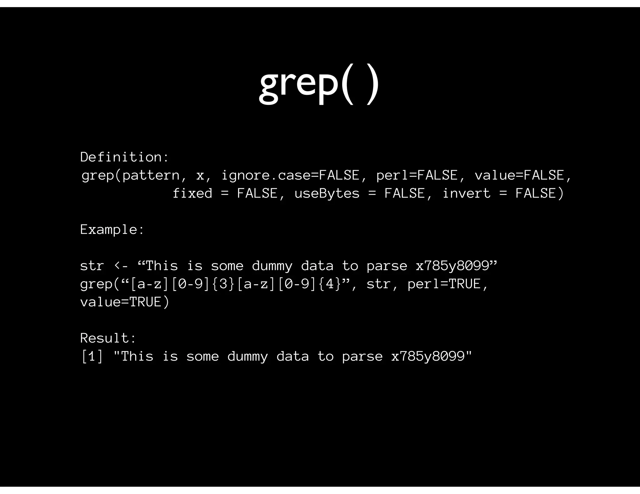 grep( )
Definition:
grep(pattern, x, ignore.case=FALSE, perl=FALSE, value=FALSE,
fixed = FALSE, useBytes = FALSE, invert = FALSE)
Example:
str <- “This is some dummy data to parse x785y8099”
grep(“[a-z][0-9]{3}[a-z][0-9]{4}”, str, perl=TRUE,
value=TRUE)
Result:
[1] "This is some dummy data to parse x785y8099"
 