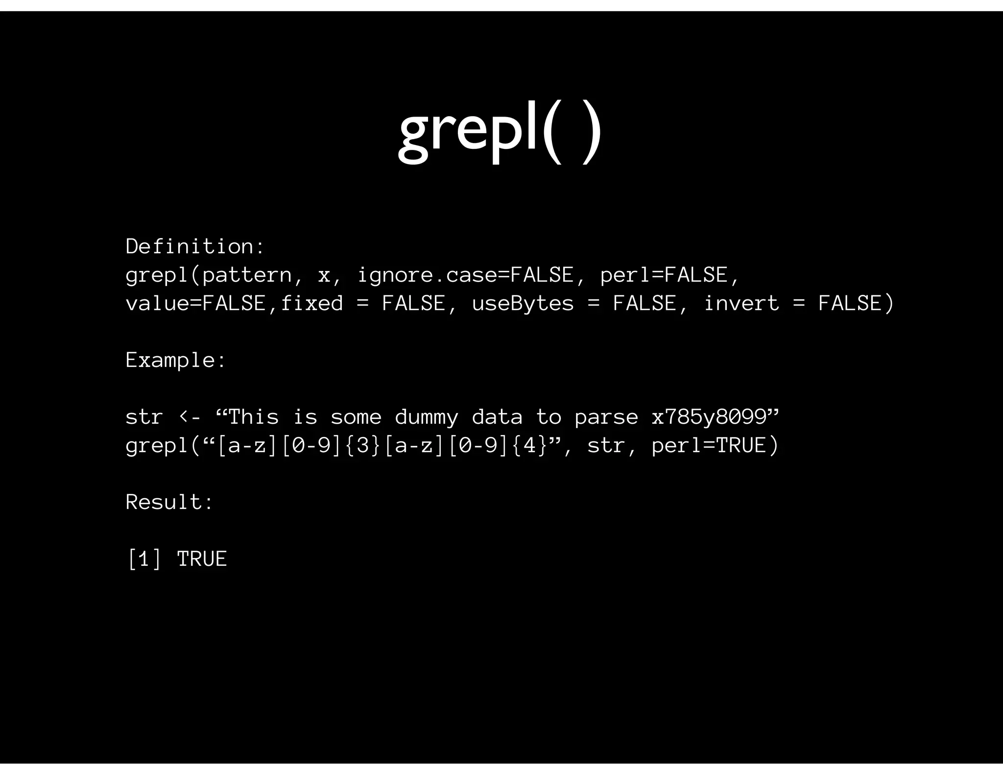 grepl( )
Definition:
grepl(pattern, x, ignore.case=FALSE, perl=FALSE,
value=FALSE,fixed = FALSE, useBytes = FALSE, invert = FALSE)
Example:
str <- “This is some dummy data to parse x785y8099”
grepl(“[a-z][0-9]{3}[a-z][0-9]{4}”, str, perl=TRUE)
Result:
[1] TRUE
 
