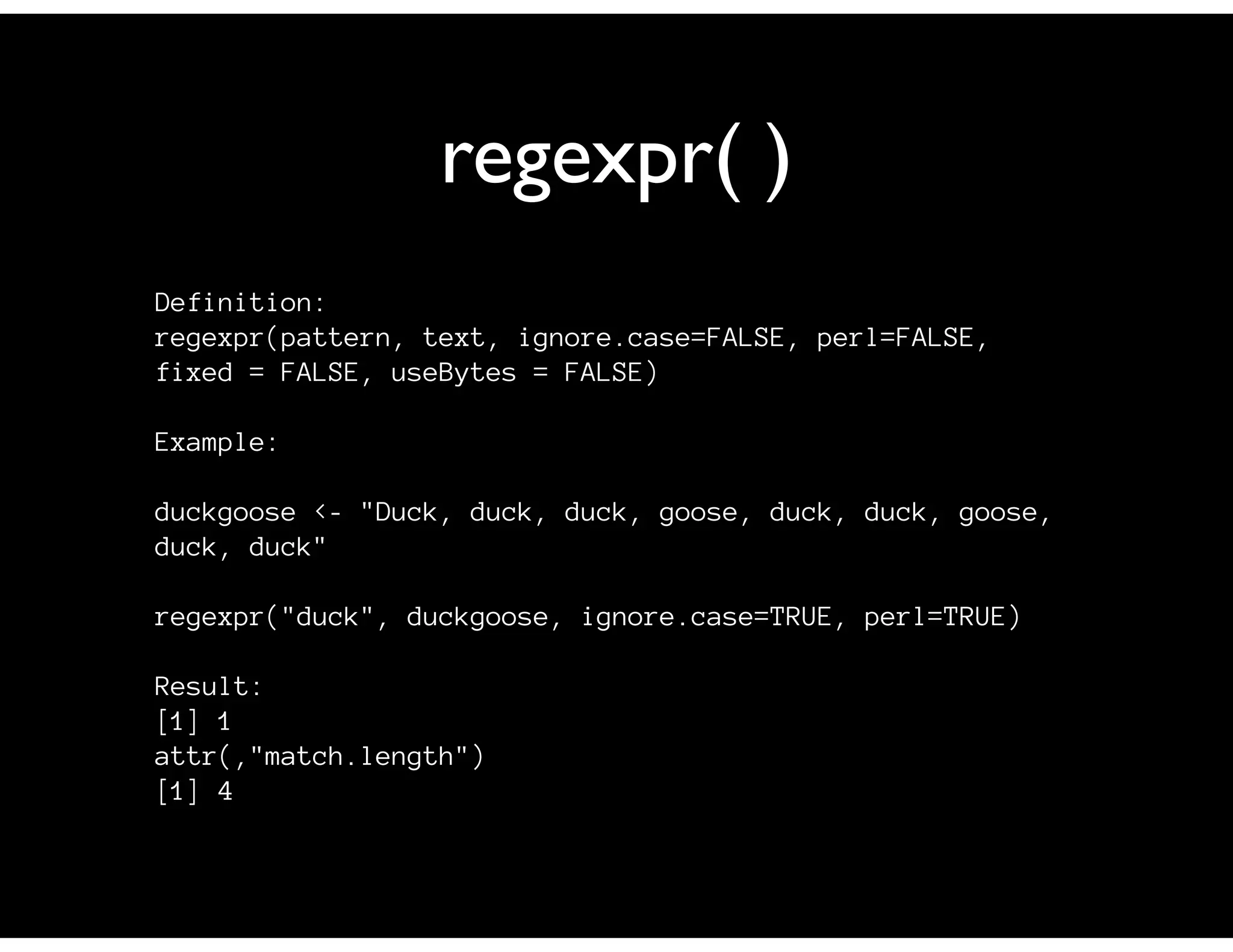 regexpr( )
Definition:
regexpr(pattern, text, ignore.case=FALSE, perl=FALSE,
fixed = FALSE, useBytes = FALSE)
Example:
duckgoose <- "Duck, duck, duck, goose, duck, duck, goose,
duck, duck"
regexpr("duck", duckgoose, ignore.case=TRUE, perl=TRUE)
Result:
[1] 1
attr(,"match.length")
[1] 4
 