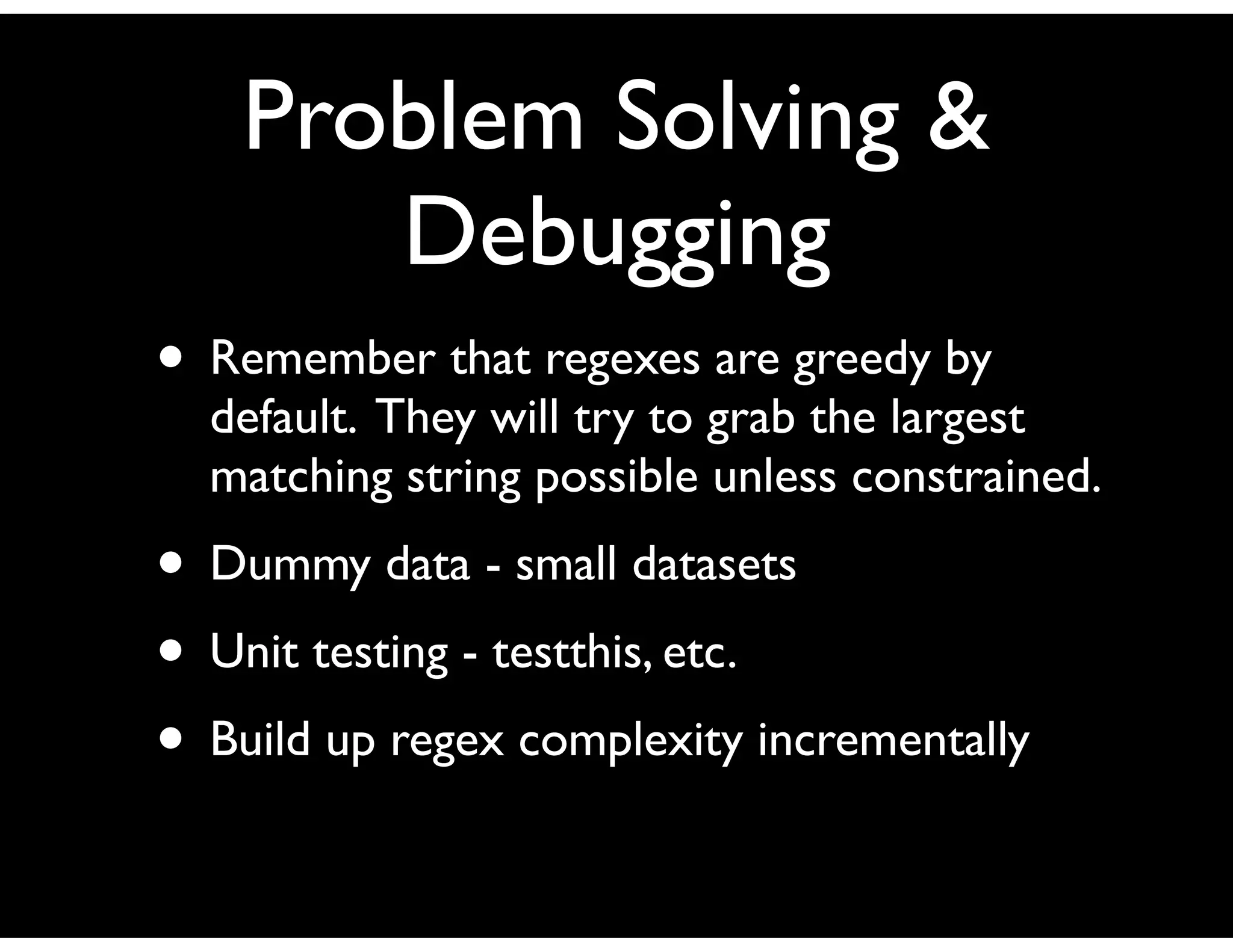 Problem Solving &
Debugging
• Remember that regexes are greedy by
default. They will try to grab the largest
matching string possible unless constrained.
• Dummy data - small datasets
• Unit testing - testthis, etc.
• Build up regex complexity incrementally
 
