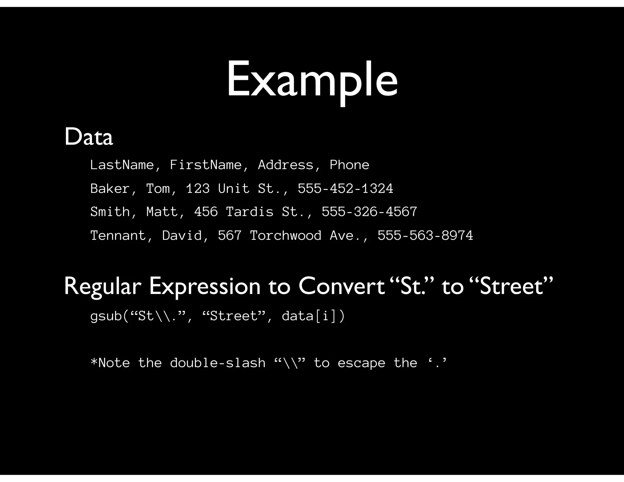Example
LastName, FirstName, Address, Phone
Baker, Tom, 123 Unit St., 555-452-1324
Smith, Matt, 456 Tardis St., 555-326-4567
Tennant, David, 567 Torchwood Ave., 555-563-8974
Data
gsub(“St.”, “Street”, data[i])
*Note the double-slash “” to escape the ‘.’
Regular Expression to Convert “St.” to “Street”
 