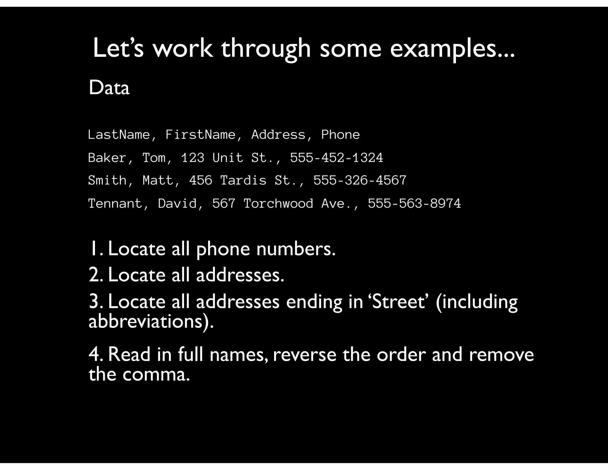 Let’s work through some examples...
Data

LastName, FirstName, Address, Phone
Baker, Tom, 123 Unit St., 555-452-1324
Smith, Matt, 456 Tardis St., 555-326-4567
Tennant, David, 567 Torchwood Ave., 555-563-8974


1. Locate all phone numbers.
2. Locate all addresses.
3. Locate all addresses ending in ‘Street’ (including
abbreviations).
4. Read in full names, reverse the order and remove
the comma.
 