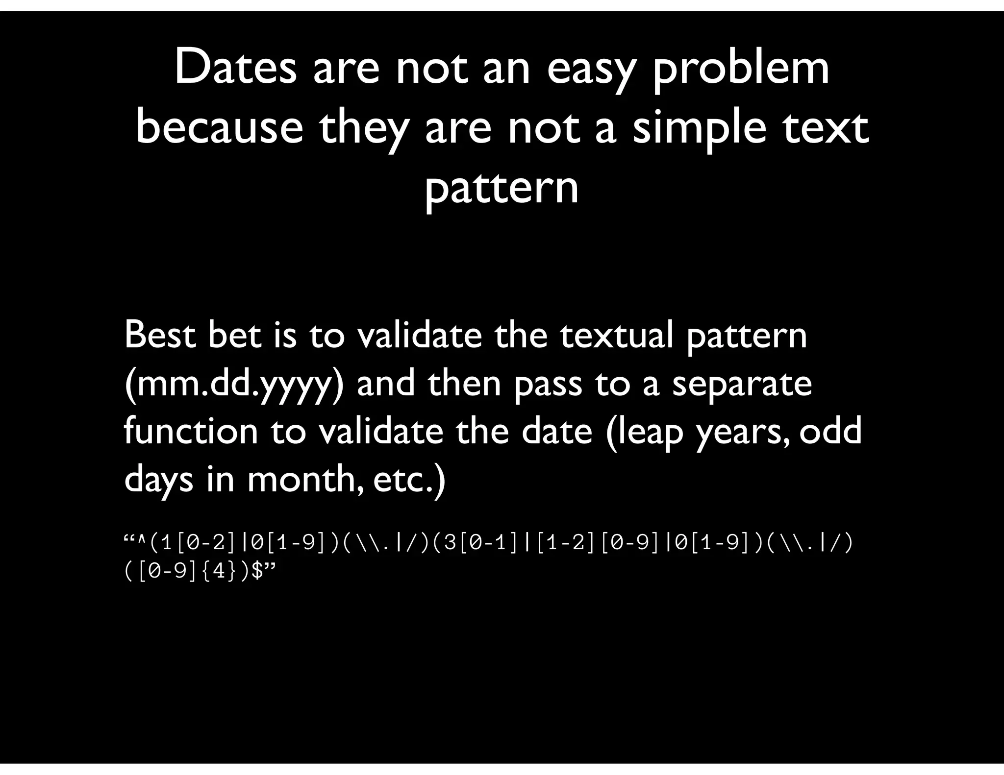 Dates are not an easy problem
because they are not a simple text
             pattern

Best bet is to validate the textual pattern
(mm.dd.yyyy) and then pass to a separate
function to validate the date (leap years, odd
days in month, etc.)
“^(1[0-2]|0[1-9])(.|/)(3[0-1]|[1-2][0-9]|0[1-9])(.|/)
([0-9]{4})$”
 
