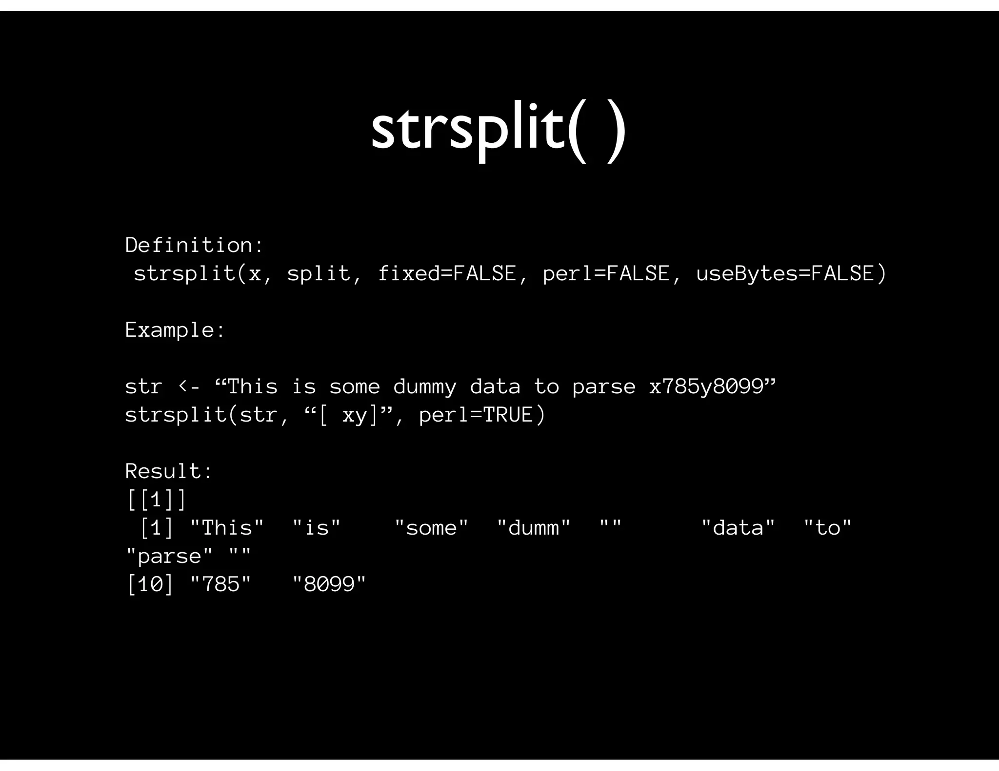strsplit( )
Definition:
 strsplit(x, split, fixed=FALSE, perl=FALSE, useBytes=FALSE)

Example:

str <- “This is some dummy data to parse x785y8099”
strsplit(str, “[ xy]”, perl=TRUE)

Result:
[[1]]
 [1] "This"   "is"      "some"   "dumm"   ""   "data"   "to"
"parse" ""
[10] "785"    "8099"
 