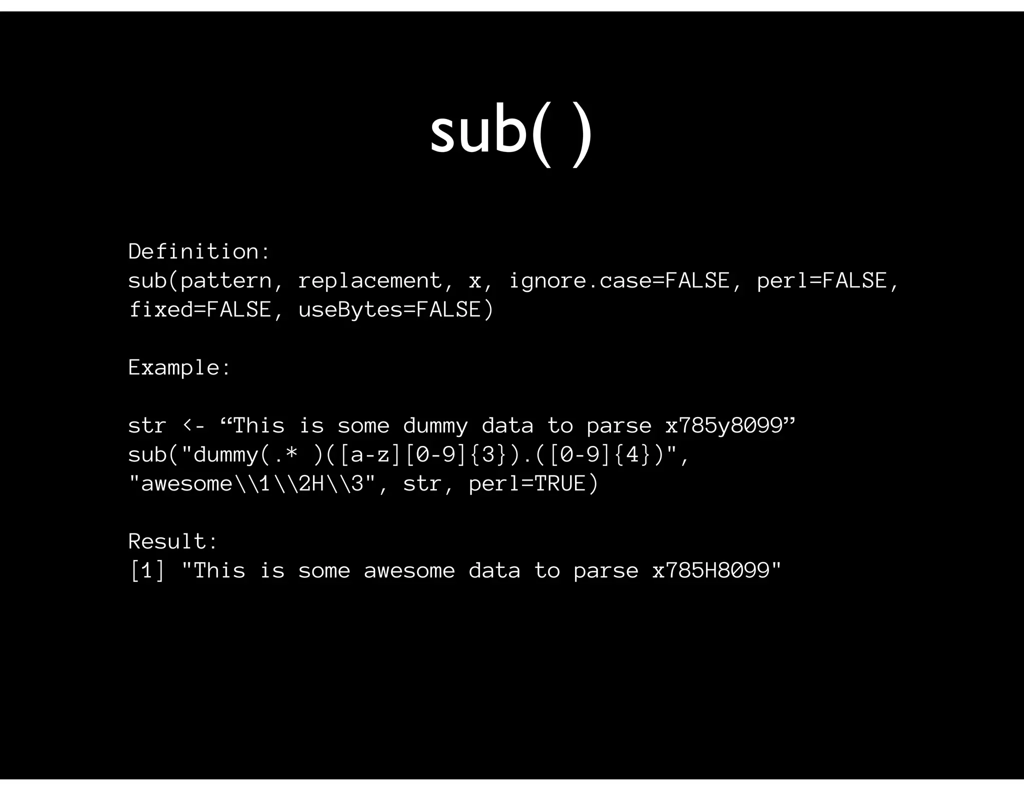 sub( )
Definition:
sub(pattern, replacement, x, ignore.case=FALSE, perl=FALSE,
fixed=FALSE, useBytes=FALSE)

Example:

str <- “This is some dummy data to parse x785y8099”
sub("dummy(.* )([a-z][0-9]{3}).([0-9]{4})",
"awesome12H3", str, perl=TRUE)

Result:
[1] "This is some awesome data to parse x785H8099"
 