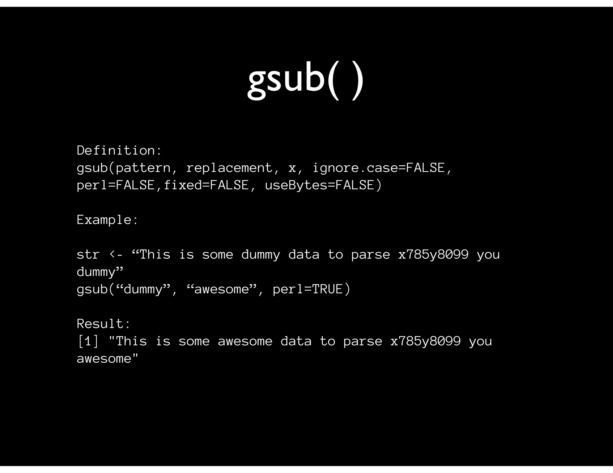 gsub( )
Definition:
gsub(pattern, replacement, x, ignore.case=FALSE,
perl=FALSE,fixed=FALSE, useBytes=FALSE)

Example:

str <- “This is some dummy data to parse x785y8099 you
dummy”
gsub(“dummy”, “awesome”, perl=TRUE)

Result:
[1] "This is some awesome data to parse x785y8099 you
awesome"
 