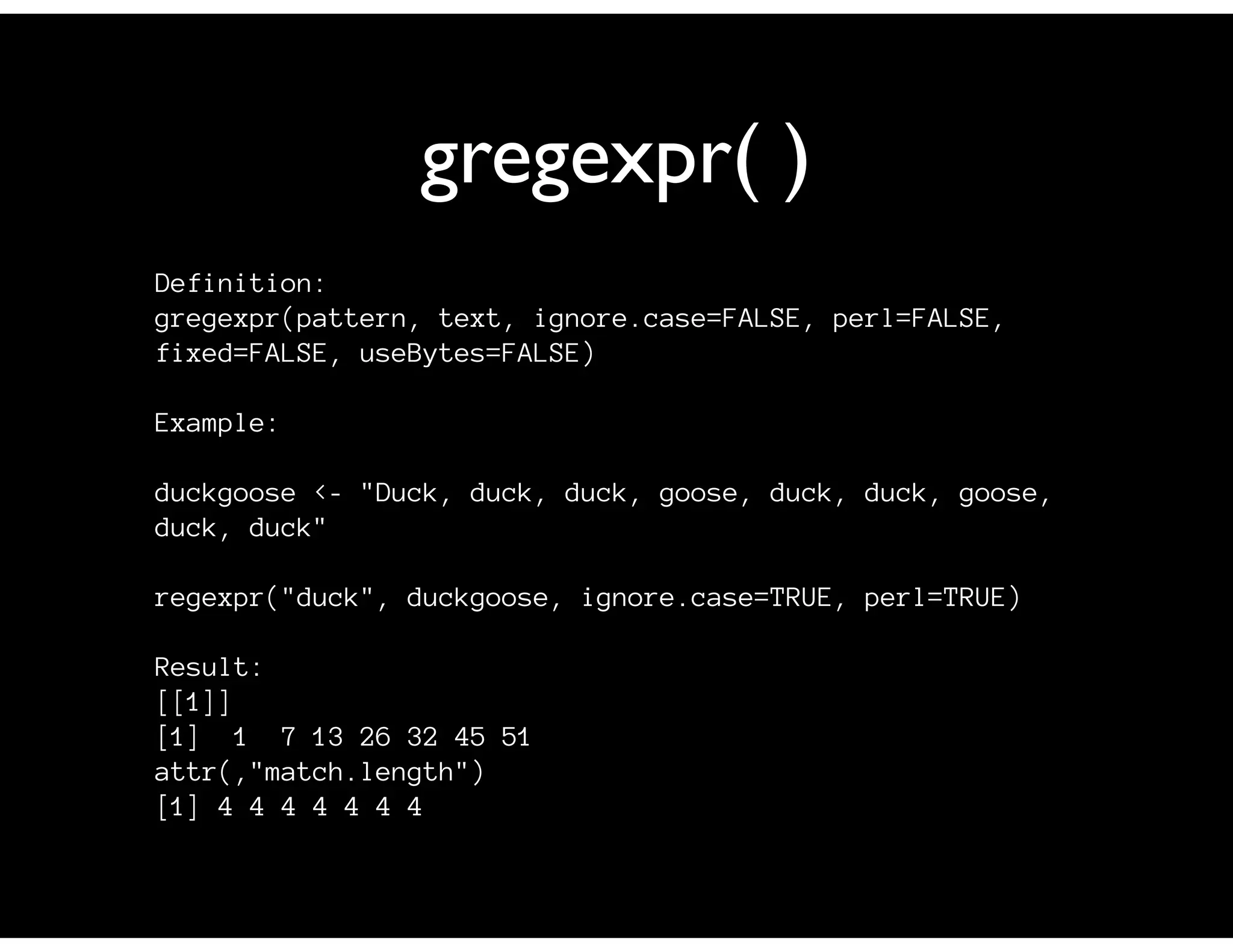 gregexpr( )
Definition:
gregexpr(pattern, text, ignore.case=FALSE, perl=FALSE,
fixed=FALSE, useBytes=FALSE)

Example:

duckgoose <- "Duck, duck, duck, goose, duck, duck, goose,
duck, duck"

regexpr("duck", duckgoose, ignore.case=TRUE, perl=TRUE)

Result:
[[1]]
[1] 1 7 13 26 32 45 51
attr(,"match.length")
[1] 4 4 4 4 4 4 4
 