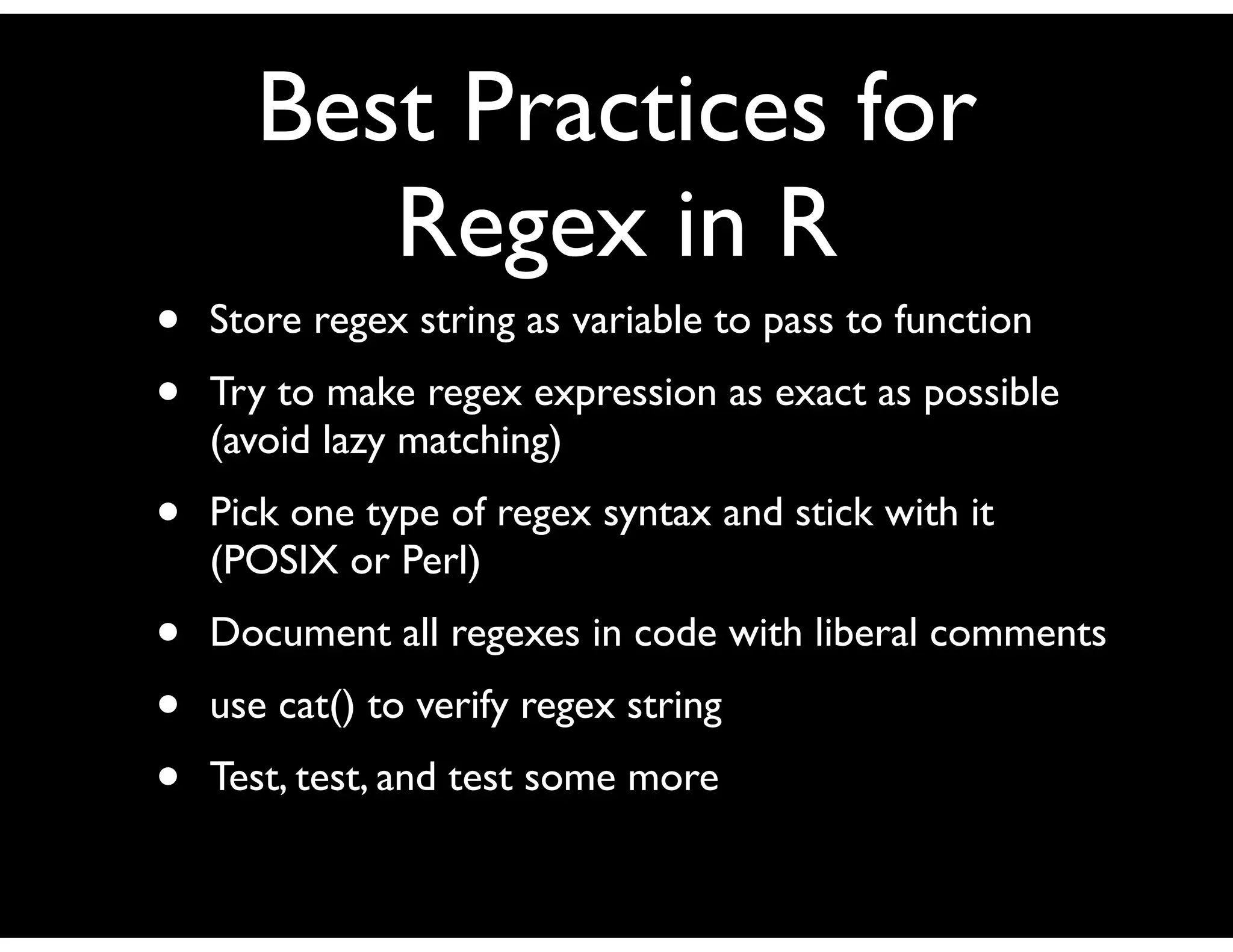 Best Practices for
         Regex in R
•   Store regex string as variable to pass to function
•   Try to make regex expression as exact as possible
    (avoid lazy matching)
•   Pick one type of regex syntax and stick with it
    (POSIX or Perl)
•   Document all regexes in code with liberal comments
•   use cat() to verify regex string
•   Test, test, and test some more
 