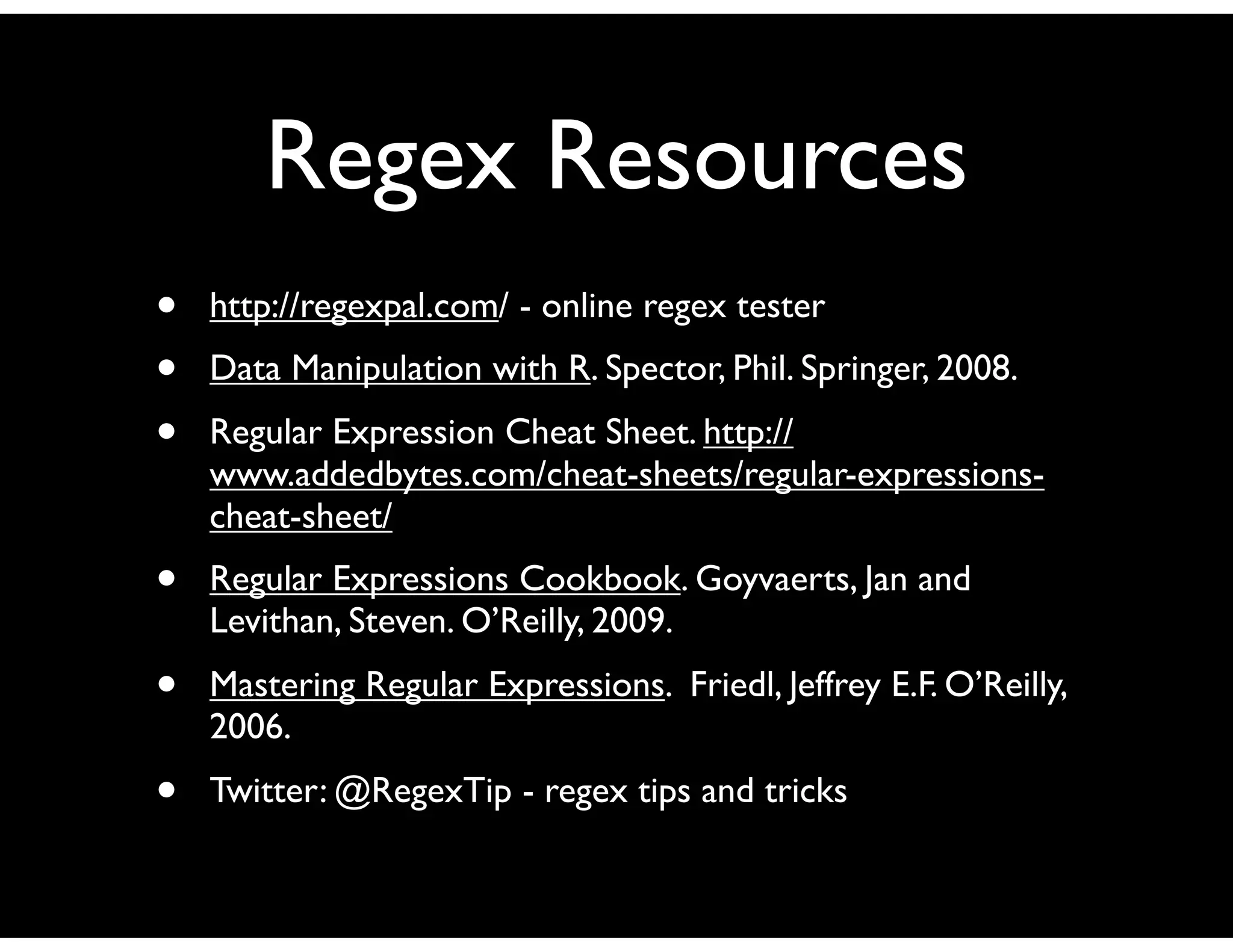 Regex Resources
•   http://regexpal.com/ - online regex tester
•   Data Manipulation with R. Spector, Phil. Springer, 2008.
•   Regular Expression Cheat Sheet. http://
    www.addedbytes.com/cheat-sheets/regular-expressions-
    cheat-sheet/
•   Regular Expressions Cookbook. Goyvaerts, Jan and
    Levithan, Steven. O’Reilly, 2009.
•   Mastering Regular Expressions. Friedl, Jeffrey E.F. O’Reilly,
    2006.
•   Twitter: @RegexTip - regex tips and tricks
 