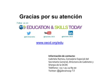 www.oecd.org/edu
Gracias por su atención
Información de contacto:
Gabriela Ramos, Consejera Especial del
Secretario General, Directora de Gabinete y
Sherpa de la OCDE
Teléfono: +33 1 45 24 89 00
Twitter: @gabramosp 13
 