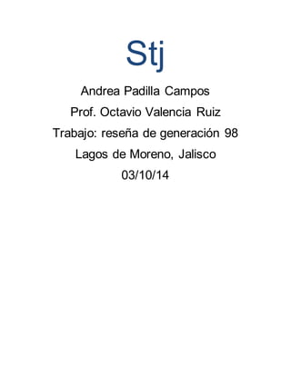 Stj 
Andrea Padilla Campos 
Prof. Octavio Valencia Ruiz 
Trabajo: reseña de generación 98 
Lagos de Moreno, Jalisco 
03/10/14 
 