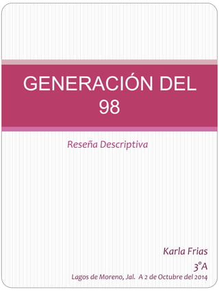 GENERACIÓN DEL 
98 
Reseña Descriptiva 
Karla Frias 
3°A 
Lagos de Moreno, Jal. A 2 de Octubre del 2014 
 