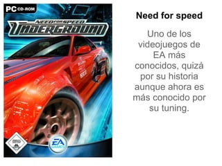 Need for speed
   Uno de los
 videojuegos de
     EA más
conocidos, quizá
 por su historia
aunque ahora es
más conocido por
    su tuning.
 