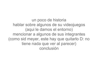 un poco de historia
  hablar sobre algunos de su videojuegos
          (aqui le damos el entorno)
  mencionar a algunos de sus integrantes
(como sid meyer, este hay que quitarlo D: no
       tiene nada que ver al parecer)
                   conclusión
 