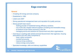 Eaga overview
     General
     • A leading UK energy services company
     • Established in 1990
     • Listed June 2007
     • Strong operational management team and reputation for quality services
     • Strong growth track record
          - leading provider of residential energy efficiency solutions
          - one of the UK’s largest national suppliers of heating and renewable energy
          - at forefront of low carbon economy in the UK
          - managing end-to-end solutions for Government and other organisations
     • Core focus is working with central and local Government, their agencies, housing
       associations and with utility companies to
          - lower carbon emissions
          - combat fuel poverty
          - improve living conditions
          - reduce energy consumption
     • Specialist knowledge, skills and delivery capabilities


12   MAKING TOMORROW A BETTER PLACE
 