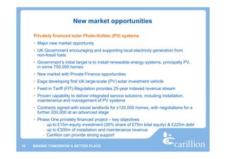New market opportunities

     Privately financed solar Photo-Voltaic (PV) systems
     • Major new market opportunity
     • UK Government encouraging and supporting local electricity generation from
       non-fossil fuels
     • Government’s initial target is to install renewable energy systems, principally PV,
       in some 750,000 homes
     • New market with Private Finance opportunities
     • Eaga developing first UK large-scale (PV) solar investment vehicle
     • Feed in Tariff (FIT) Regulation provides 25-year indexed revenue stream
     • Proven capability to deliver integrated service solutions, including installation,
       maintenance and management of PV systems
     • Contracts signed with social landlords for c120,000 homes, with negotiations for a
       further 200,000 at an advanced stage
     • Phase One privately financed project – key objectives
         - up to £15m equity investment (20% share of £75m total equity) & £225m debt
         - up to £300m of installation and maintenance revenue
         - Carillion can provide strong support

18   MAKING TOMORROW A BETTER PLACE
 