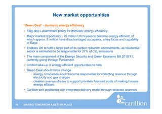 New market opportunities

     ‘Green Deal’ - domestic energy efficiency
     • Flag-ship Government policy for domestic energy efficiency
     • Major market opportunity - 26 million UK houses to become energy efficient, of
       which approx. 8 million have disadvantaged occupants, a key focus and capability
       of Eaga
     • Enables UK to fulfil a large part of its carbon reduction commitments, as residential
       sector is estimated to be responsible for 27% of CO2 emissions
     • The main component of the Energy Security and Green Economy Bill 2010/11,
       currently going through Parliament
     • Limited take-up of energy efficient opportunities to date
     • Green Deal should force change
         - energy companies would become responsible for collecting revenue through
           electricity and gas charges
         - creates revenue stream to support privately financed costs of making houses
           energy efficient
     • Carillion well positioned with integrated delivery model through selected channels



19   MAKING TOMORROW A BETTER PLACE
 