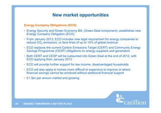 New market opportunities

     Energy Company Obligations (ECO)
     • Energy Security and Green Economy Bill, (Green Deal component), establishes new
       Energy Company Obligation (ECO)
     • From January 2013, ECO includes new legal requirement for energy companies to
       reduce CO2 emissions, or face fines of up to 10% of global revenue
     • ECO replaces the current Carbon Emissions Target (CERT) and Community Energy
       Savings Programme (CESP) obligations on energy suppliers and generators
     • Both CERT and CESP will be subsumed into Green Deal at the end of 2012, with
       ECO applying from January 2013
     • ECO will provide further support for low income, disadvantaged households
     • ECO will also apply to homes more difficult or expensive to improve ie where
       financial savings cannot be achieved without additional financial support
     • £1.3bn per annum market and growing




20   MAKING TOMORROW A BETTER PLACE
 