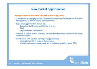 New market opportunities

     Managed Services/Business Process Outsourcing (BPO)
     • Government is engaging private sector through framework contracts for managed
       services/BPO to deliver priority welfare reforms
     • Eaga key supplier in this market e.g.
         - Department of Energy and Climate change
         - BBC
         - Legal Services commission
     • Potential to secure further contracts for other services where social welfare needs
       are central theme
     • Combination with Carillion creates new opportunities
         - access to Carillion’s large customer base
         - ability to deliver wider integrated service offering including some BPO




21   MAKING TOMORROW A BETTER PLACE
 